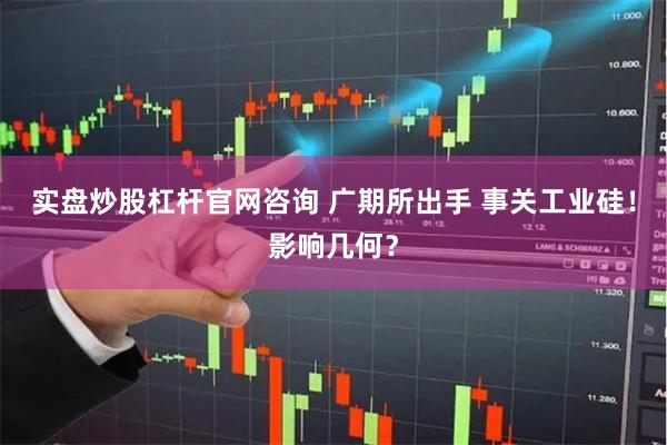 实盘炒股杠杆官网咨询 广期所出手 事关工业硅！影响几何？