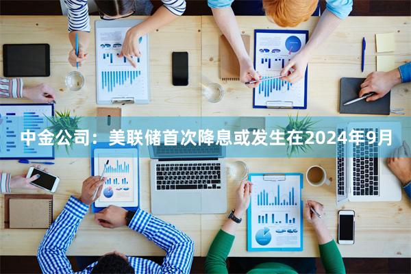 中金公司：美联储首次降息或发生在2024年9月