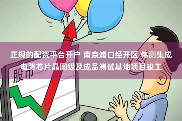 正规的配资平台开户 南京浦口经开区 伟测集成电路芯片晶圆级及成品测试基地项目竣工