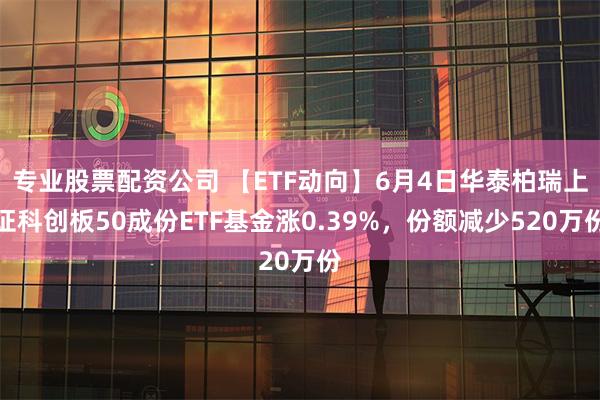 专业股票配资公司 【ETF动向】6月4日华泰柏瑞上证科创板50成份ETF基金涨0.39%，份额减少520万份