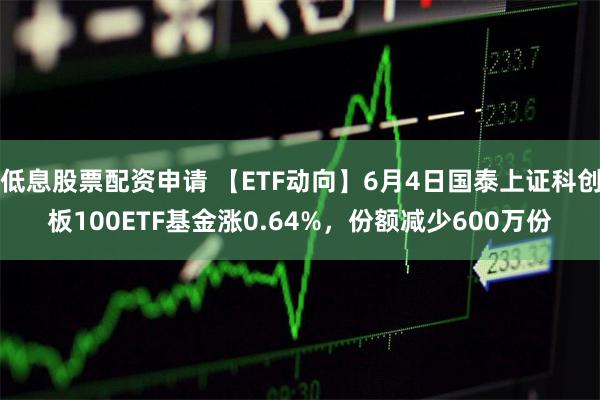 低息股票配资申请 【ETF动向】6月4日国泰上证科创板100ETF基金涨0.64%，份额减少600万份