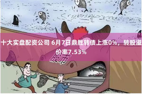 十大实盘配资公司 6月7日鼎胜转债上涨0%，转股溢价率7.53%