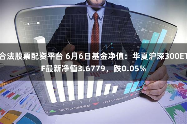 合法股票配资平台 6月6日基金净值：华夏沪深300ETF最新净值3.6779，跌0.05%