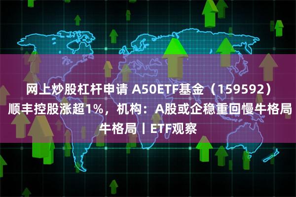 网上炒股杠杆申请 A50ETF基金（159592）早盘溢价，顺丰控股涨超1%，机构：A股或企稳重回慢牛格局丨ETF观察