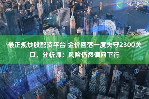 最正规炒股配资平台 金价回落一度失守2300关口，分析师：风险仍然偏向下行