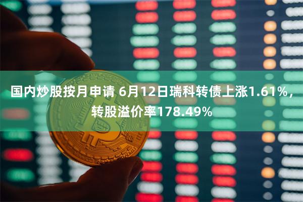 国内炒股按月申请 6月12日瑞科转债上涨1.61%，转股溢价率178.49%