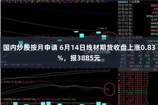 国内炒股按月申请 6月14日线材期货收盘上涨0.83%，报3885元