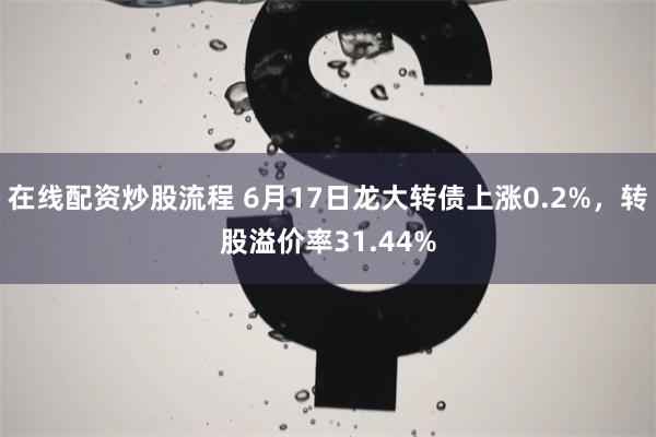 在线配资炒股流程 6月17日龙大转债上涨0.2%，转股溢价率31.44%