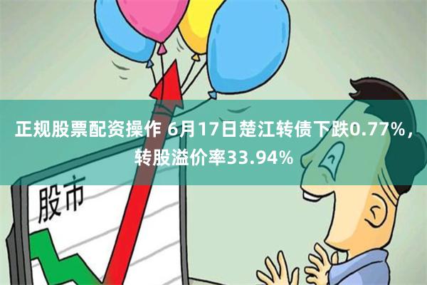 正规股票配资操作 6月17日楚江转债下跌0.77%，转股溢价率33.94%