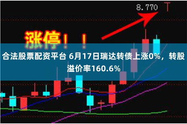 合法股票配资平台 6月17日瑞达转债上涨0%，转股溢价率160.6%