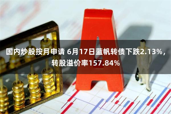 国内炒股按月申请 6月17日蓝帆转债下跌2.13%，转股溢价率157.84%