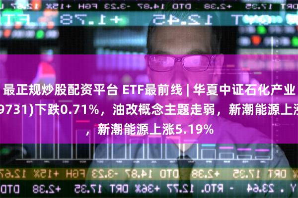 最正规炒股配资平台 ETF最前线 | 华夏中证石化产业ETF(159731)下跌0.71%，油改概念主题走弱，新潮能源上涨5.19%