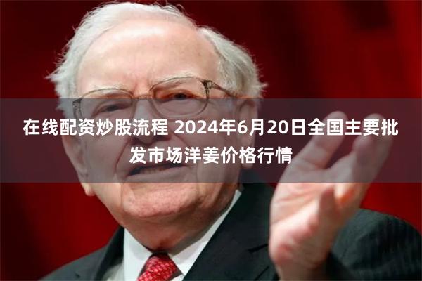 在线配资炒股流程 2024年6月20日全国主要批发市场洋姜价格行情