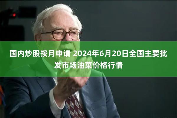 国内炒股按月申请 2024年6月20日全国主要批发市场油菜价格行情