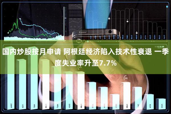 国内炒股按月申请 阿根廷经济陷入技术性衰退 一季度失业率升至7.7%