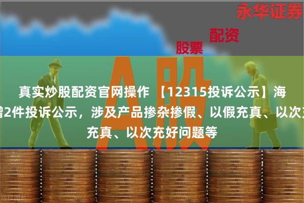 真实炒股配资官网操作 【12315投诉公示】海尔智家新增2件投诉公示，涉及产品掺杂掺假、以假充真、以次充好问题等