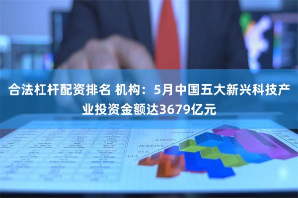 合法杠杆配资排名 机构：5月中国五大新兴科技产业投资金额达3679亿元