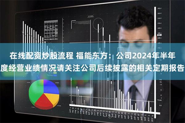 在线配资炒股流程 福能东方：公司2024年半年度经营业绩情况请关注公司后续披露的相关定期报告