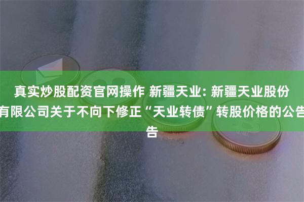 真实炒股配资官网操作 新疆天业: 新疆天业股份有限公司关于不向下修正“天业转债”转股价格的公告