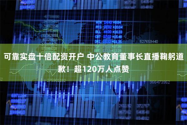 可靠实盘十倍配资开户 中公教育董事长直播鞠躬道歉！超120万人点赞