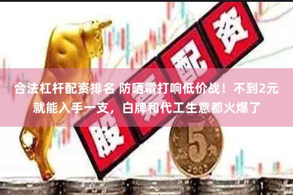 合法杠杆配资排名 防晒霜打响低价战！不到2元就能入手一支，白牌和代工生意都火爆了