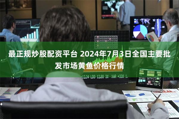 最正规炒股配资平台 2024年7月3日全国主要批发市场黄鱼价格行情