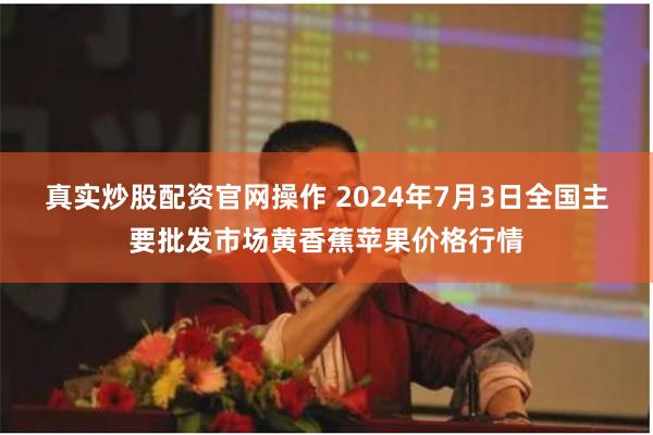 真实炒股配资官网操作 2024年7月3日全国主要批发市场黄香蕉苹果价格行情