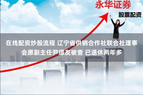 在线配资炒股流程 辽宁省供销合作社联合社理事会原副主任尹璟友被查 已退休两年多