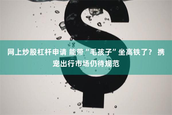 网上炒股杠杆申请 能带“毛孩子”坐高铁了？ 携宠出行市场仍待规范