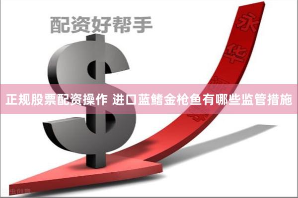 正规股票配资操作 进口蓝鳍金枪鱼有哪些监管措施