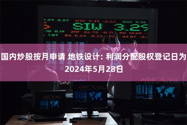 国内炒股按月申请 地铁设计: 利润分配股权登记日为2024年5月28日