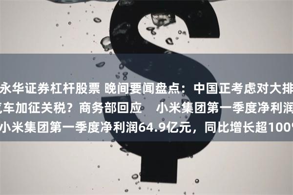 永华证券杠杆股票 晚间要闻盘点：中国正考虑对大排量或2.5升以上进口汽车加征关税？商务部回应    小米集团第一季度净利润64.9亿元，同比增长超100%