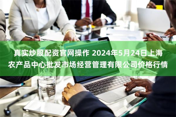 真实炒股配资官网操作 2024年5月24日上海农产品中心批发市场经营管理有限公司价格行情