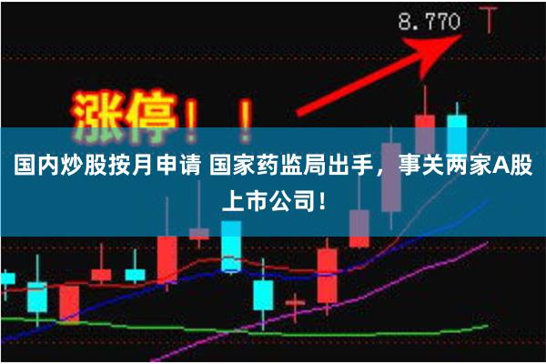 国内炒股按月申请 国家药监局出手，事关两家A股上市公司！