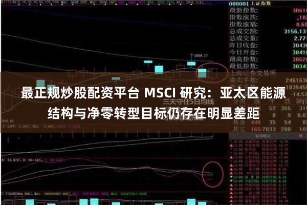 最正规炒股配资平台 MSCI 研究：亚太区能源结构与净零转型目标仍存在明显差距