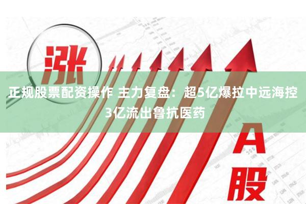 正规股票配资操作 主力复盘：超5亿爆拉中远海控 3亿流出鲁抗医药