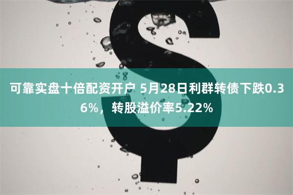 可靠实盘十倍配资开户 5月28日利群转债下跌0.36%，转股溢价率5.22%