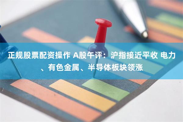 正规股票配资操作 A股午评：沪指接近平收 电力、有色金属、半导体板块领涨