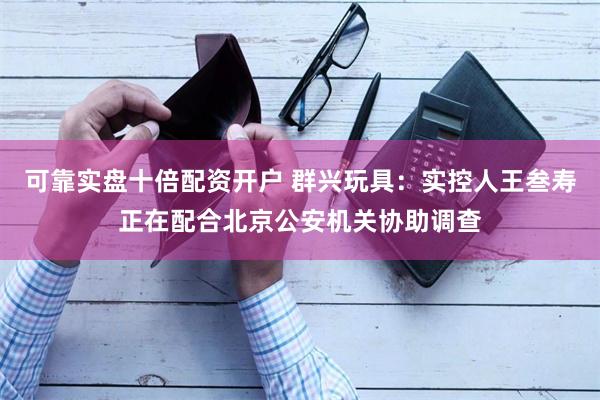 可靠实盘十倍配资开户 群兴玩具：实控人王叁寿正在配合北京公安机关协助调查