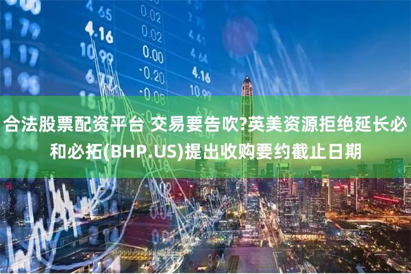 合法股票配资平台 交易要告吹?英美资源拒绝延长必和必拓(BHP.US)提出收购要约截止日期