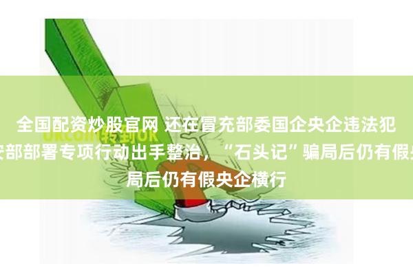 全国配资炒股官网 还在冒充部委国企央企违法犯罪？公安部部署专项行动出手整治，“石头记”骗局后仍有假央企横行