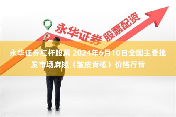 永华证券杠杆股票 2024年6月10日全国主要批发市场麻椒（皱皮青椒）价格行情