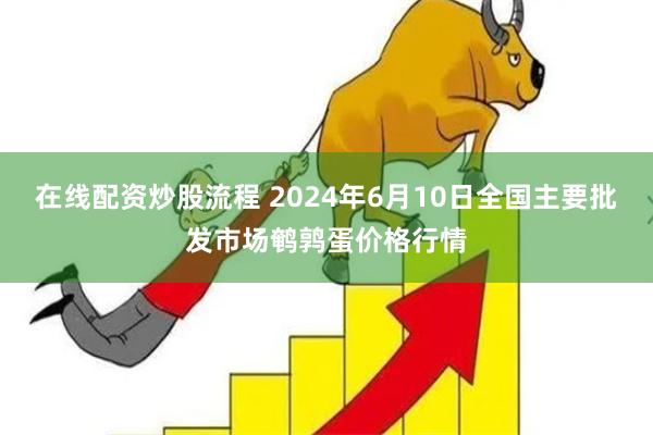 在线配资炒股流程 2024年6月10日全国主要批发市场鹌鹑蛋价格行情