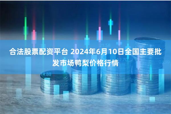 合法股票配资平台 2024年6月10日全国主要批发市场鸭梨价格行情