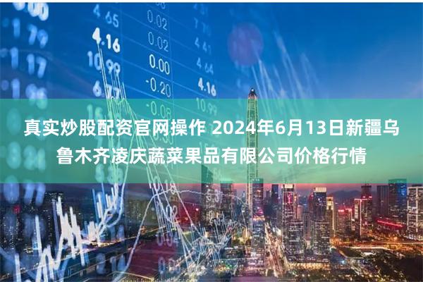 真实炒股配资官网操作 2024年6月13日新疆乌鲁木齐凌庆蔬菜果品有限公司价格行情