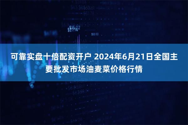 可靠实盘十倍配资开户 2024年6月21日全国主要批发市场油麦菜价格行情