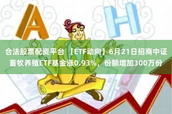 合法股票配资平台 【ETF动向】6月21日招商中证畜牧养殖ETF基金涨0.93%，份额增加300万份