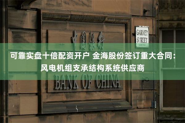 可靠实盘十倍配资开户 金海股份签订重大合同：风电机组支承结构系统供应商