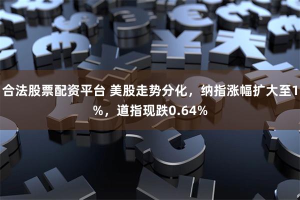 合法股票配资平台 美股走势分化，纳指涨幅扩大至1%，道指现跌0.64%