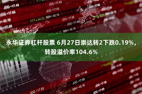 永华证券杠杆股票 6月27日崇达转2下跌0.19%，转股溢价率104.6%